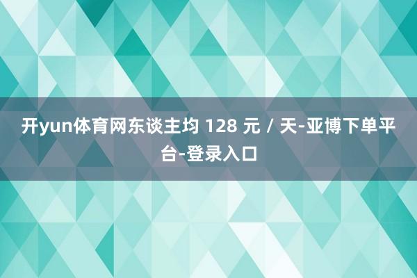 开yun体育网东谈主均 128 元 / 天-亚博下单平台-登录入口