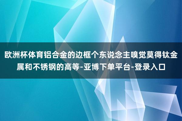 欧洲杯体育铝合金的边框个东说念主嗅觉莫得钛金属和不锈钢的高等-亚博下单平台-登录入口