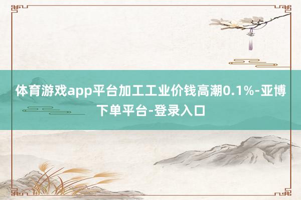 体育游戏app平台加工工业价钱高潮0.1%-亚博下单平台-登录入口