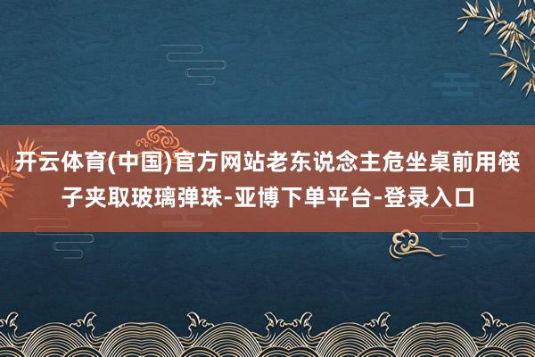 开云体育(中国)官方网站老东说念主危坐桌前用筷子夹取玻璃弹珠-亚博下单平台-登录入口