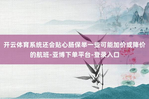 开云体育系统还会贴心肠保举一些可能加价或降价的航班-亚博下单平台-登录入口