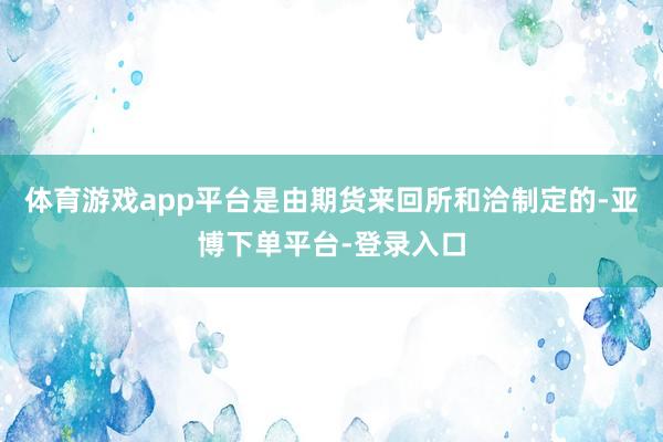 体育游戏app平台是由期货来回所和洽制定的-亚博下单平台-登录入口