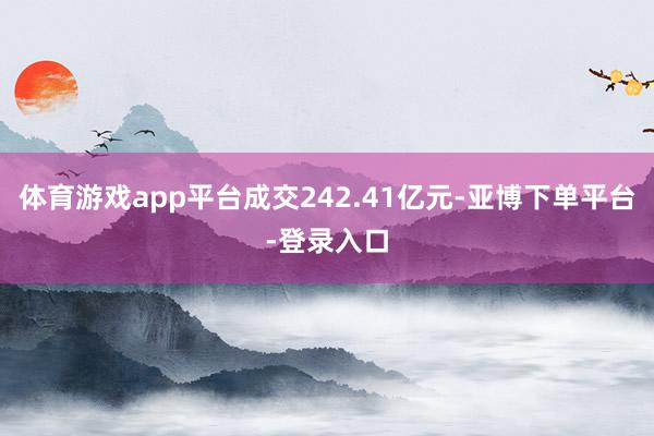 体育游戏app平台成交242.41亿元-亚博下单平台-登录入口