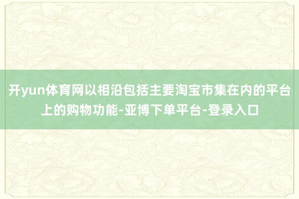 开yun体育网以相沿包括主要淘宝市集在内的平台上的购物功能-亚博下单平台-登录入口