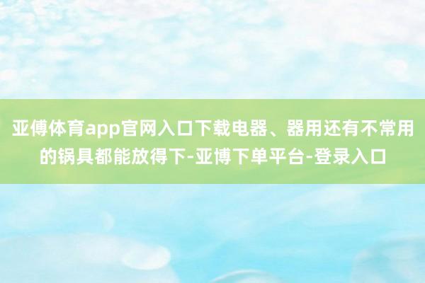 亚傅体育app官网入口下载电器、器用还有不常用的锅具都能放得下-亚博下单平台-登录入口