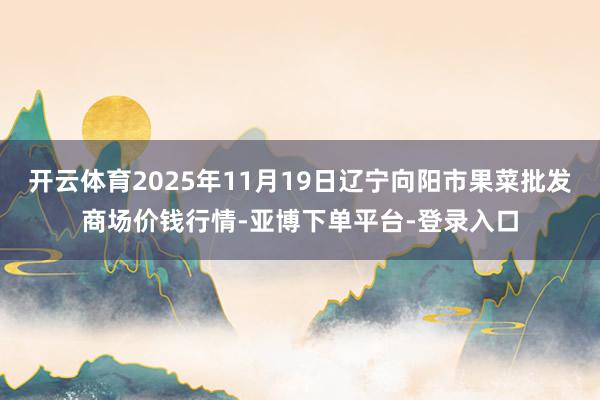 开云体育2025年11月19日辽宁向阳市果菜批发商场价钱行情-亚博下单平台-登录入口