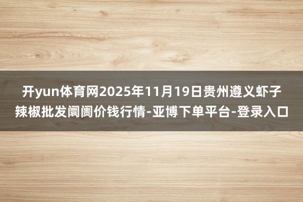 开yun体育网2025年11月19日贵州遵义虾子辣椒批发阛阓价钱行情-亚博下单平台-登录入口