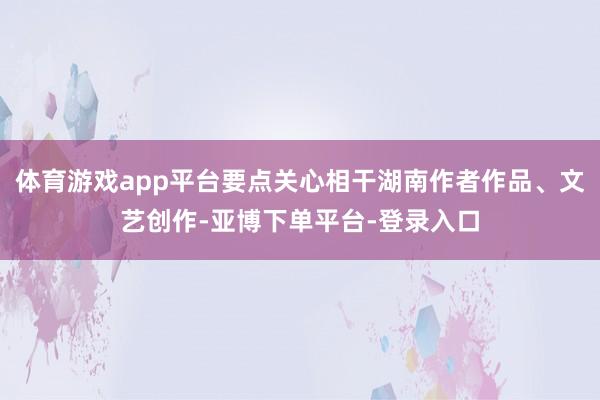 体育游戏app平台要点关心相干湖南作者作品、文艺创作-亚博下单平台-登录入口