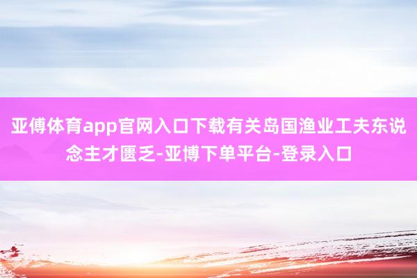 亚傅体育app官网入口下载有关岛国渔业工夫东说念主才匮乏-亚博下单平台-登录入口