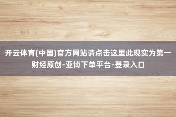 开云体育(中国)官方网站请点击这里此现实为第一财经原创-亚博下单平台-登录入口
