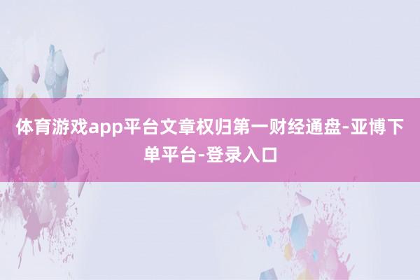 体育游戏app平台文章权归第一财经通盘-亚博下单平台-登录入口