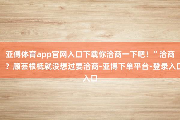 亚傅体育app官网入口下载你洽商一下吧!”洽商!?顾芸根柢就没想过要洽商-亚博下单平台-登录入口