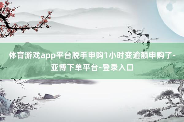 体育游戏app平台脱手申购1小时变逾额申购了-亚博下单平台-登录入口
