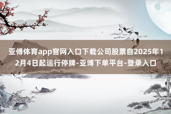 亚傅体育app官网入口下载公司股票自2025年12月4日起运行停牌-亚博下单平台-登录入口
