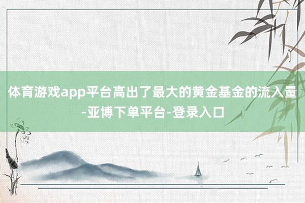 体育游戏app平台高出了最大的黄金基金的流入量-亚博下单平台-登录入口