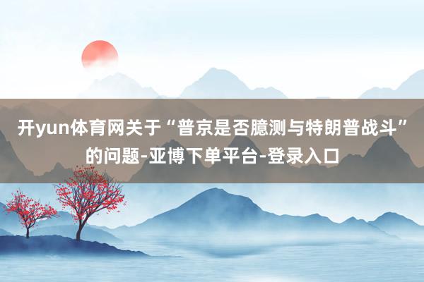 开yun体育网关于“普京是否臆测与特朗普战斗”的问题-亚博下单平台-登录入口