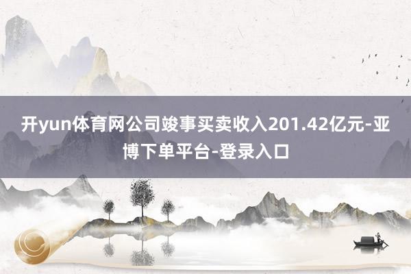 开yun体育网公司竣事买卖收入201.42亿元-亚博下单平台-登录入口