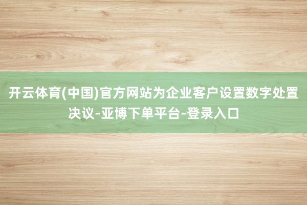 开云体育(中国)官方网站为企业客户设置数字处置决议-亚博下单平台-登录入口