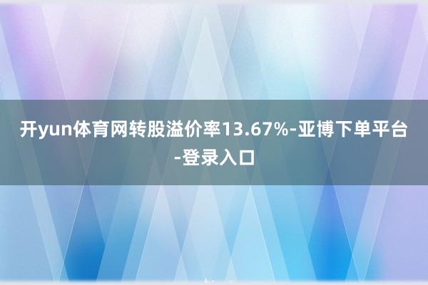 开yun体育网转股溢价率13.67%-亚博下单平台-登录入口