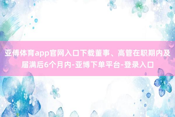 亚傅体育app官网入口下载董事、高管在职期内及届满后6个月内-亚博下单平台-登录入口