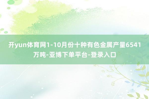 开yun体育网1-10月份十种有色金属产量6541万吨-亚博下单平台-登录入口