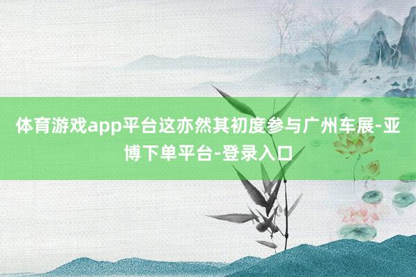 体育游戏app平台这亦然其初度参与广州车展-亚博下单平台-登录入口