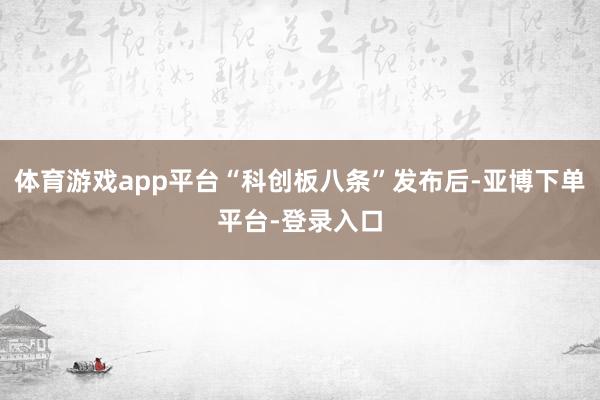 体育游戏app平台“科创板八条”发布后-亚博下单平台-登录入口