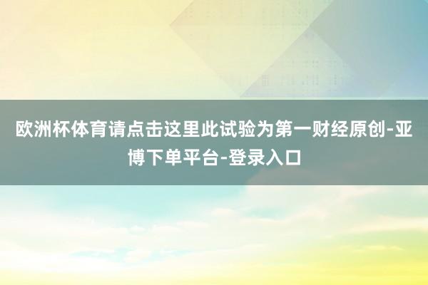 欧洲杯体育请点击这里此试验为第一财经原创-亚博下单平台-登录入口