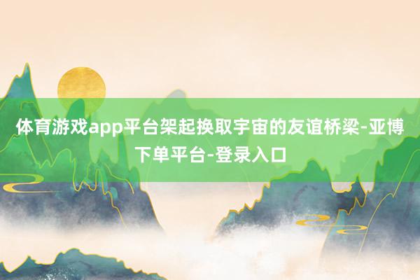 体育游戏app平台架起换取宇宙的友谊桥梁-亚博下单平台-登录入口