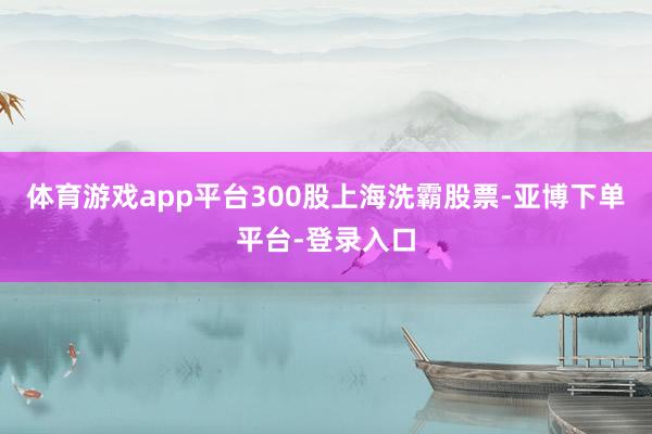 体育游戏app平台300股上海洗霸股票-亚博下单平台-登录入口