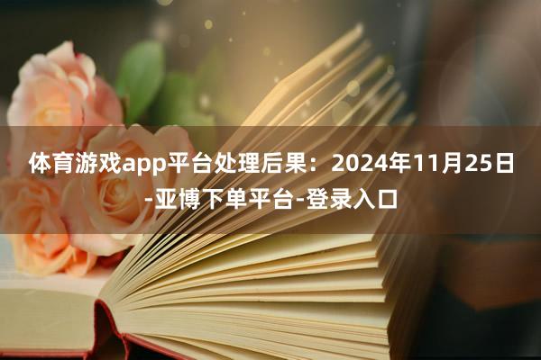 体育游戏app平台处理后果：2024年11月25日-亚博下单平台-登录入口