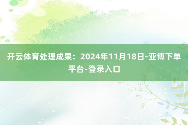 开云体育处理成果:2024年11月18日-亚博下单平台-登录入口