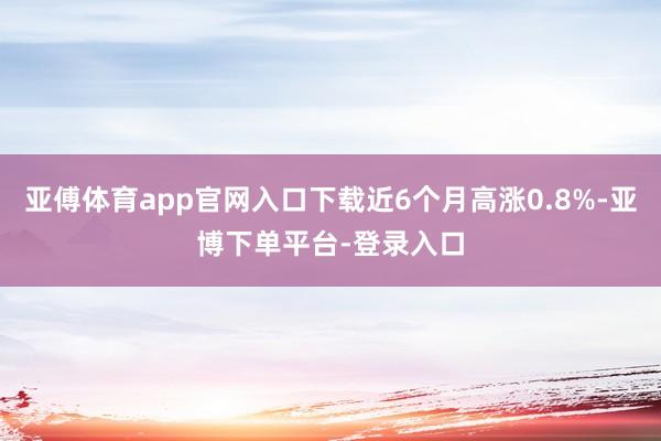 亚傅体育app官网入口下载近6个月高涨0.8%-亚博下单平台-登录入口