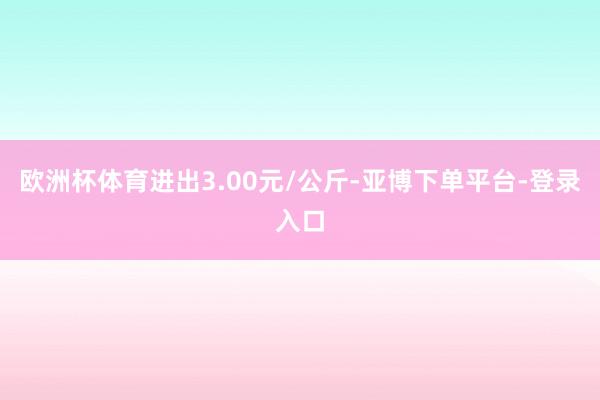 欧洲杯体育进出3.00元/公斤-亚博下单平台-登录入口
