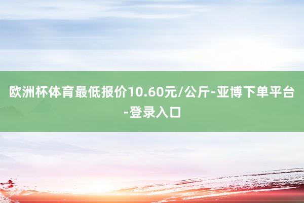 欧洲杯体育最低报价10.60元/公斤-亚博下单平台-登录入口