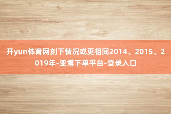 开yun体育网刻下情况或更相同2014、2015、2019年-亚博下单平台-登录入口
