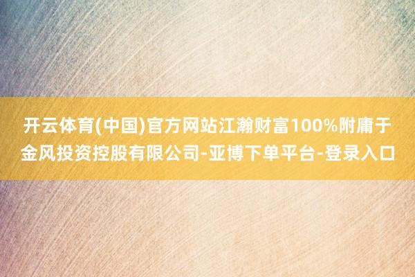 开云体育(中国)官方网站江瀚财富100%附庸于金风投资控股有限公司-亚博下单平台-登录入口