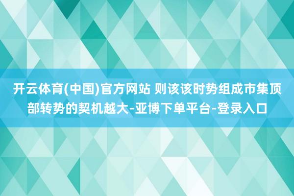 开云体育(中国)官方网站 则该该时势组成市集顶部转势的契机越大-亚博下单平台-登录入口