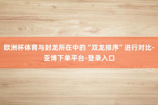 欧洲杯体育与封龙所在中的“双龙排序”进行对比-亚博下单平台-登录入口