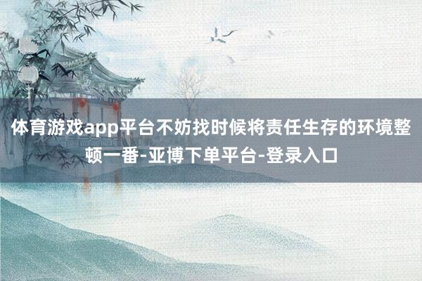 体育游戏app平台不妨找时候将责任生存的环境整顿一番-亚博下单平台-登录入口