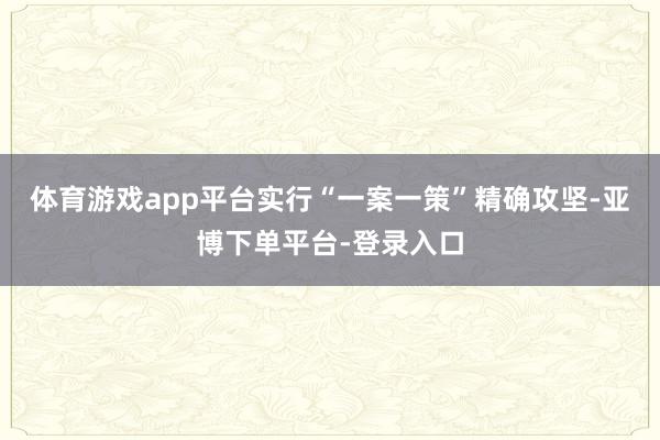 体育游戏app平台实行“一案一策”精确攻坚-亚博下单平台-登录入口