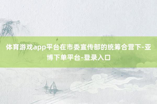 体育游戏app平台在市委宣传部的统筹合营下-亚博下单平台-登录入口