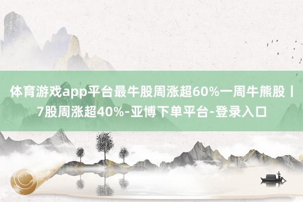 体育游戏app平台最牛股周涨超60%一周牛熊股丨7股周涨超40%-亚博下单平台-登录入口