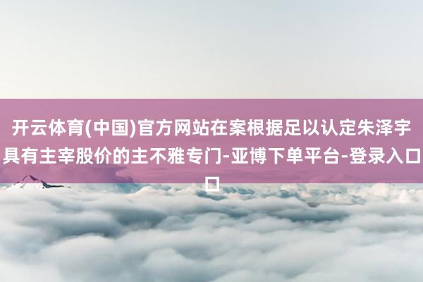 开云体育(中国)官方网站在案根据足以认定朱泽宇具有主宰股价的主不雅专门-亚博下单平台-登录入口