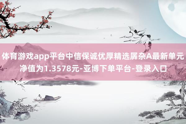 体育游戏app平台中信保诚优厚精选羼杂A最新单元净值为1.3578元-亚博下单平台-登录入口