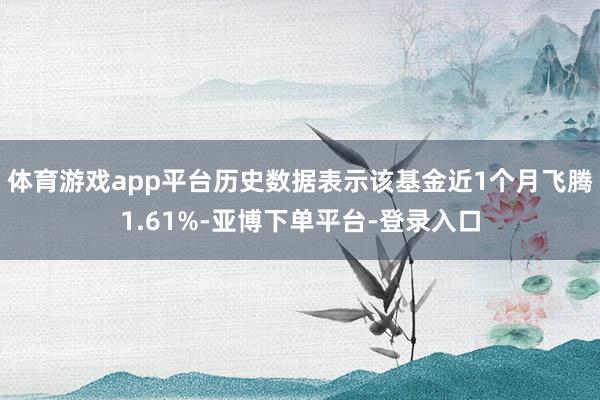 体育游戏app平台历史数据表示该基金近1个月飞腾1.61%-亚博下单平台-登录入口