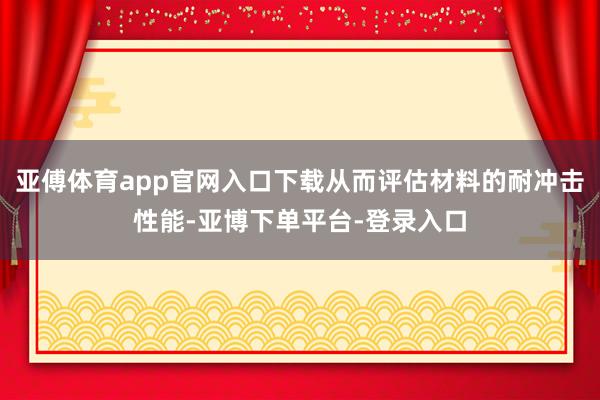 亚傅体育app官网入口下载从而评估材料的耐冲击性能-亚博下单平台-登录入口