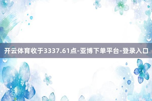 开云体育收于3337.61点-亚博下单平台-登录入口