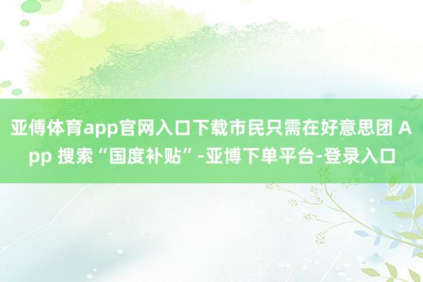 亚傅体育app官网入口下载市民只需在好意思团 App 搜索“国度补贴”-亚博下单平台-登录入口