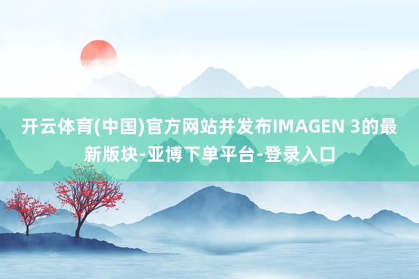 开云体育(中国)官方网站并发布IMAGEN 3的最新版块-亚博下单平台-登录入口
